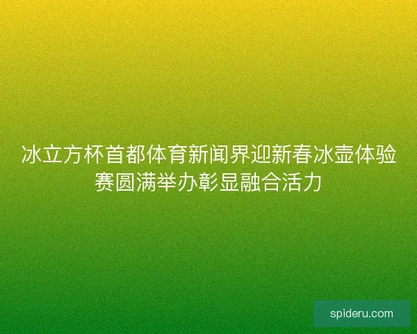 冰立方杯首都体育新闻界迎新春冰壶体验赛圆满举办彰显融合活力