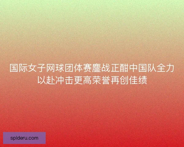 国际女子网球团体赛鏖战正酣中国队全力以赴冲击更高荣誉再创佳绩