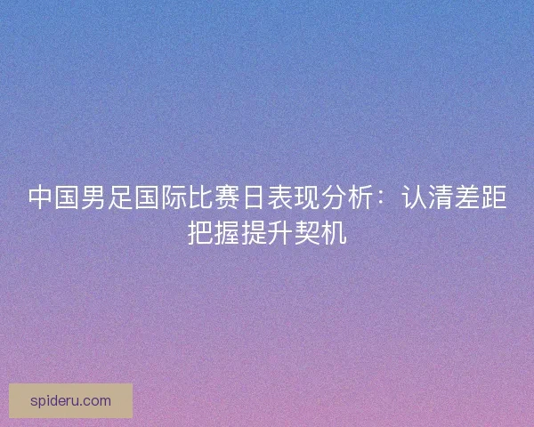 中国男足国际比赛日表现分析：认清差距把握提升契机